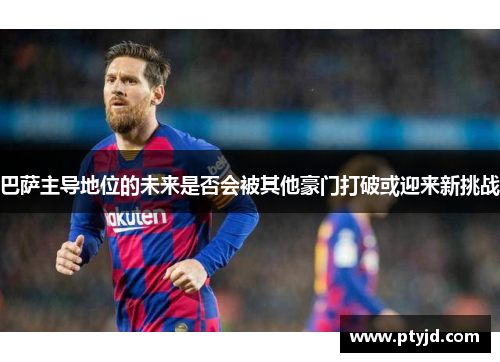 巴萨主导地位的未来是否会被其他豪门打破或迎来新挑战 巴萨主导地位的未来是否会被其他豪门打破或迎来新挑战