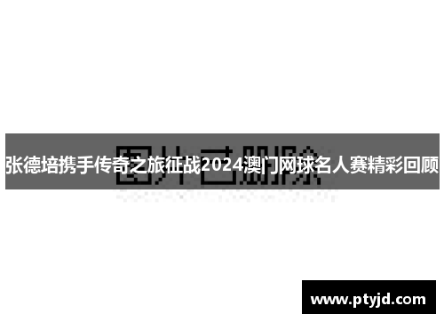 张德培携手传奇之旅征战2024澳门网球名人赛精彩回顾 张德培携手传奇之旅征战2024澳门网球名人赛精彩回顾